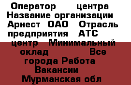 Оператор Call-центра › Название организации ­ Арнест, ОАО › Отрасль предприятия ­ АТС, call-центр › Минимальный оклад ­ 21 000 - Все города Работа » Вакансии   . Мурманская обл.,Оленегорск г.